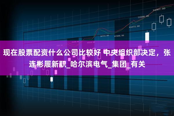 现在股票配资什么公司比较好 中央组织部决定，张连彬履新职_哈尔滨电气_集团_有关