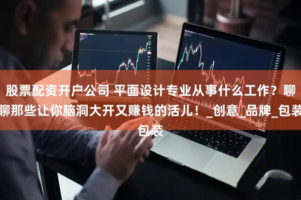 股票配资开户公司 平面设计专业从事什么工作？聊聊那些让你脑洞大开又赚钱的活儿！_创意_品牌_包装