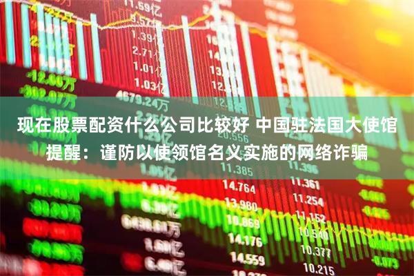 现在股票配资什么公司比较好 中国驻法国大使馆提醒：谨防以使领馆名义实施的网络诈骗