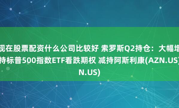 现在股票配资什么公司比较好 索罗斯Q2持仓：大幅增持标普500指数ETF看跌期权 减持阿斯利康(AZN.US)