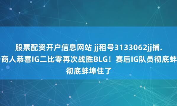股票配资开户信息网站 jj租号3133062jj捕.鱼租号商人恭喜IG二比零再次战胜BLG！赛后IG队员彻底蚌埠住了