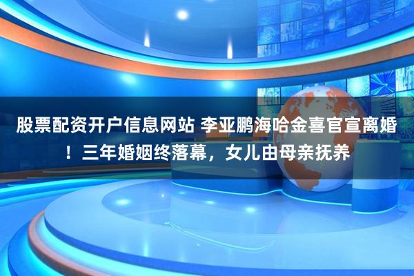 股票配资开户信息网站 李亚鹏海哈金喜官宣离婚！三年婚姻终落幕，女儿由母亲抚养
