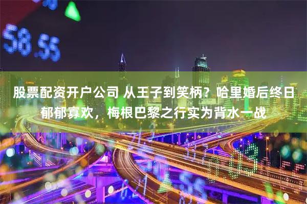 股票配资开户公司 从王子到笑柄？哈里婚后终日郁郁寡欢，梅根巴黎之行实为背水一战