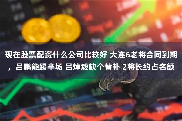 现在股票配资什么公司比较好 大连6老将合同到期，吕鹏能踢半场 吕焯毅缺个替补 2将长约占名额