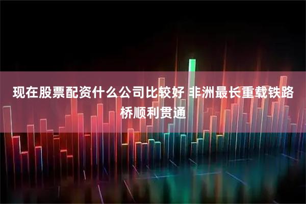 现在股票配资什么公司比较好 非洲最长重载铁路桥顺利贯通