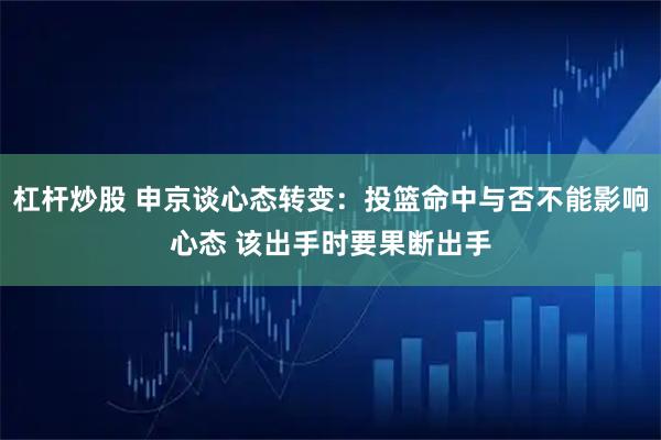 杠杆炒股 申京谈心态转变：投篮命中与否不能影响心态 该出手时要果断出手