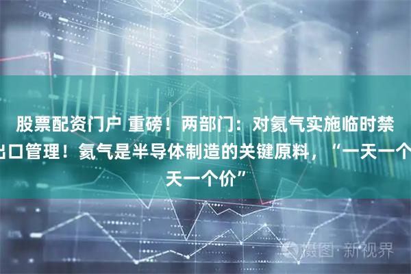 股票配资门户 重磅！两部门：对氦气实施临时禁止出口管理！氦气是半导体制造的关键原料，“一天一个价”