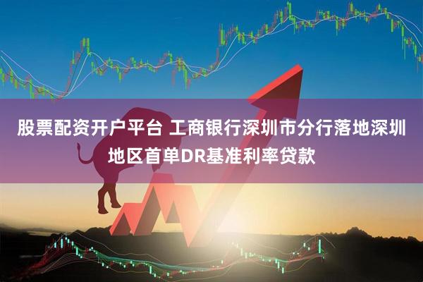 股票配资开户平台 工商银行深圳市分行落地深圳地区首单DR基准利率贷款