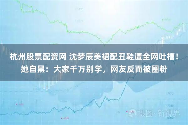 杭州股票配资网 沈梦辰美裙配丑鞋遭全网吐槽！她自黑：大家千万别学，网友反而被圈粉
