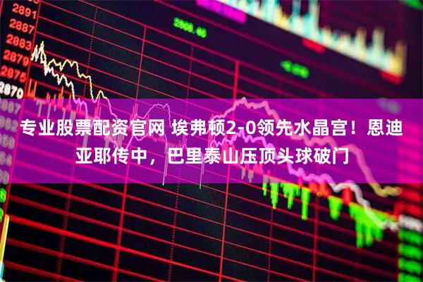 专业股票配资官网 埃弗顿2-0领先水晶宫！恩迪亚耶传中，巴里泰山压顶头球破门
