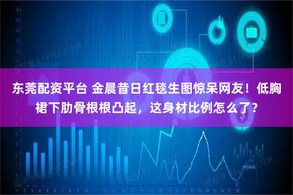 东莞配资平台 金晨昔日红毯生图惊呆网友！低胸裙下肋骨根根凸起，这身材比例怎么了？