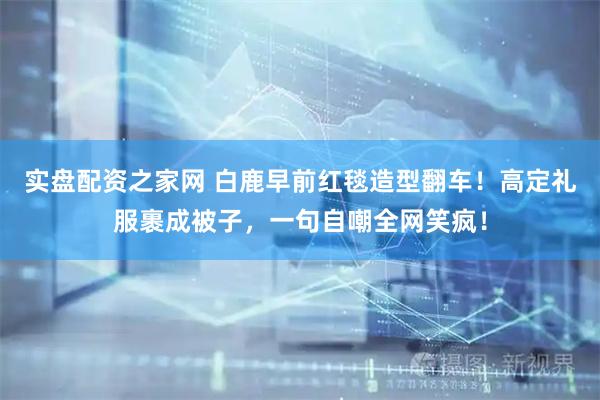 实盘配资之家网 白鹿早前红毯造型翻车！高定礼服裹成被子，一句自嘲全网笑疯！